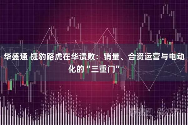 华盛通 捷豹路虎在华溃败：销量、合资运营与电动化的“三重门”