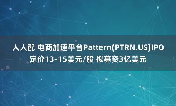 人人配 电商加速平台Pattern(PTRN.US)IPO定价13-15美元/股 拟募资3亿美元