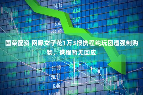 国荣配资 网曝女子花1万3报携程纯玩团遭强制购物，携程暂无回应