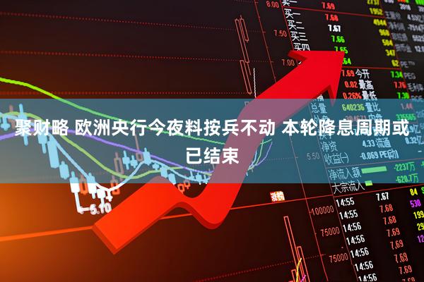 聚财略 欧洲央行今夜料按兵不动 本轮降息周期或已结束
