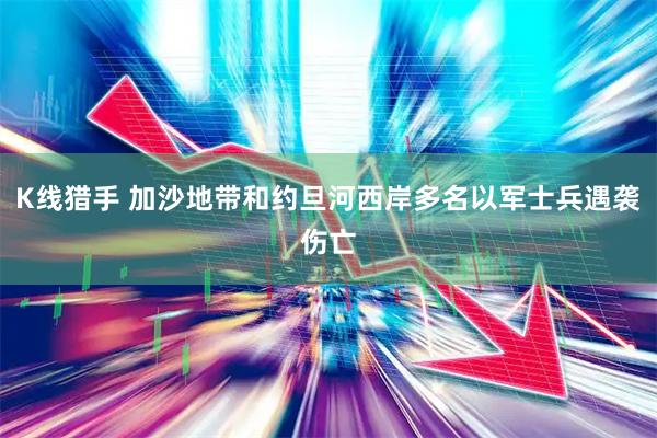 K线猎手 加沙地带和约旦河西岸多名以军士兵遇袭伤亡