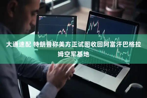 大通速配 特朗普称美方正试图收回阿富汗巴格拉姆空军基地