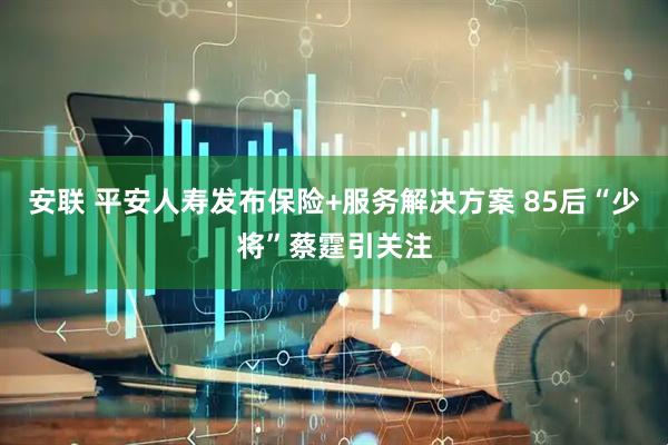 安联 平安人寿发布保险+服务解决方案 85后“少将”蔡霆引关注