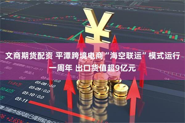 文商期货配资 平潭跨境电商“海空联运”模式运行一周年 出口货值超9亿元