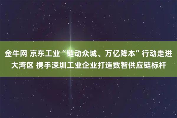 金牛网 京东工业“链动众城、万亿降本”行动走进大湾区 携手深圳工业企业打造数智供应链标杆