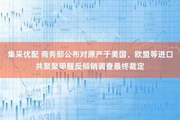 集采优配 商务部公布对原产于美国、欧盟等进口共聚聚甲醛反倾销调查最终裁定