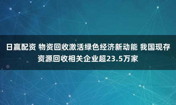 日赢配资 物资回收激活绿色经济新动能 我国现存资源回收相关企业超23.5万家