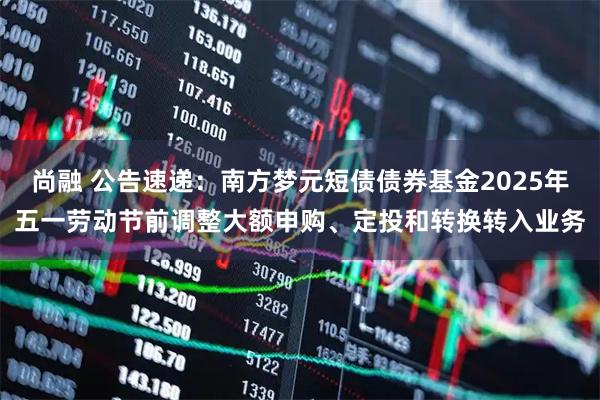尚融 公告速递：南方梦元短债债券基金2025年五一劳动节前调整大额申购、定投和转换转入业务