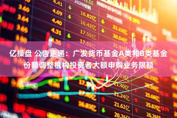 亿操盘 公告速递：广发货币基金A类和B类基金份额调整机构投资者大额申购业务限额