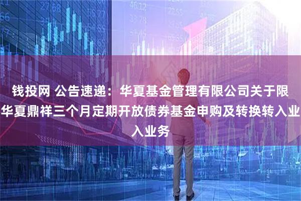 钱投网 公告速递：华夏基金管理有限公司关于限制华夏鼎祥三个月定期开放债券基金申购及转换转入业务