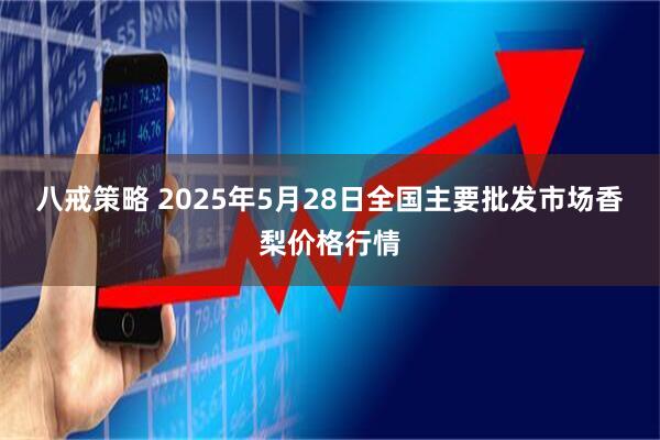 八戒策略 2025年5月28日全国主要批发市场香梨价格行情