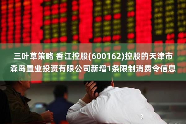 三叶草策略 香江控股(600162)控股的天津市森岛置业投资有限公司新增1条限制消费令信息