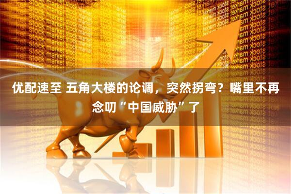 优配速至 五角大楼的论调，突然拐弯？嘴里不再念叨“中国威胁”了