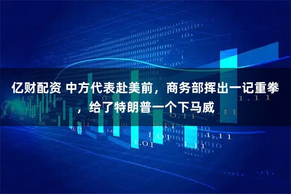 亿财配资 中方代表赴美前，商务部挥出一记重拳，给了特朗普一个下马威