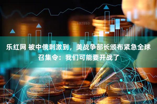 乐红网 被中俄刺激到，美战争部长颁布紧急全球召集令：我们可能要开战了