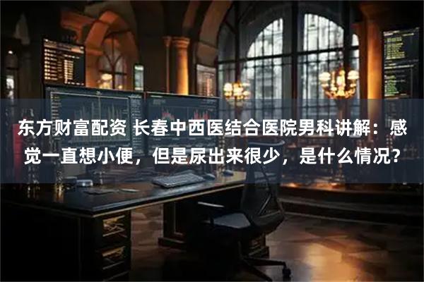 东方财富配资 长春中西医结合医院男科讲解：感觉一直想小便，但是尿出来很少，是什么情况？