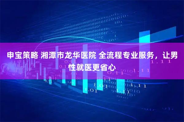 申宝策略 湘潭市龙华医院 全流程专业服务，让男性就医更省心