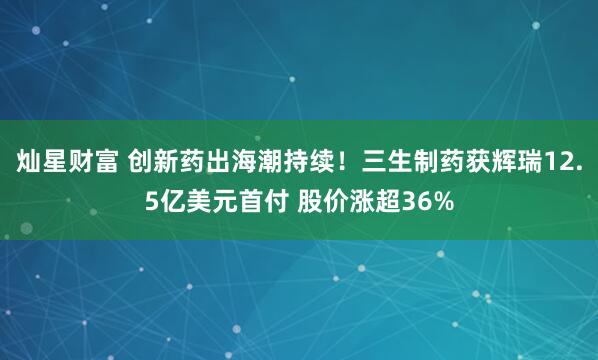 灿星财富 创新药出海潮持续！三生制药获辉瑞12.5亿美元首付 股价涨超36%