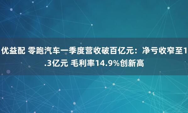 优益配 零跑汽车一季度营收破百亿元：净亏收窄至1.3亿元 毛利率14.9%创新高