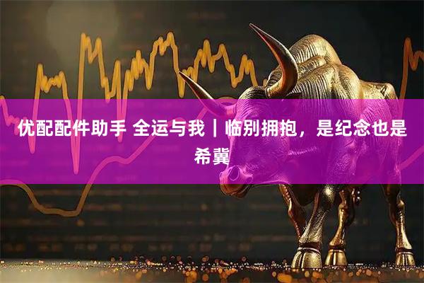 优配配件助手 全运与我｜临别拥抱，是纪念也是希冀