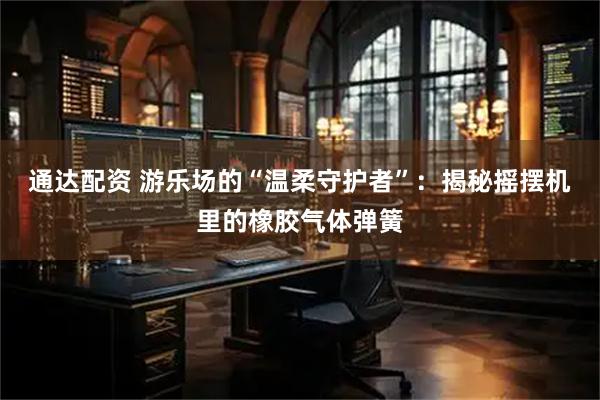 通达配资 游乐场的“温柔守护者”：揭秘摇摆机里的橡胶气体弹簧
