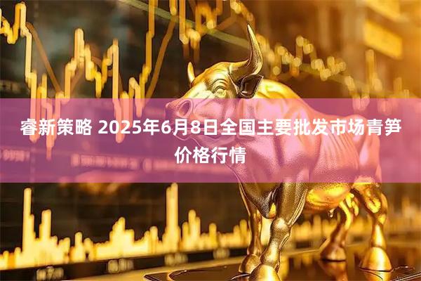 睿新策略 2025年6月8日全国主要批发市场青笋价格行情