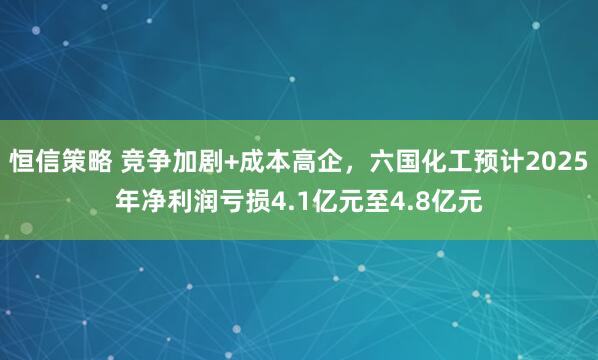 恒信策略 竞争加剧+成本高企，六国化工预计2025年净利润亏损4.1亿元至4.8亿元