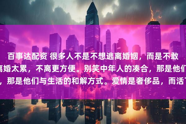 百事达配资 很多人不是不想逃离婚姻，而是不敢承担“失控的人生”，离婚太累，不离更方便。别笑中年人的凑合，那是他们与生活的和解方式。爱情是奢侈品，而活下去，是必需品。