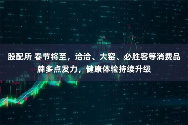 股配所 春节将至，洽洽、大窑、必胜客等消费品牌多点发力，健康体验持续升级