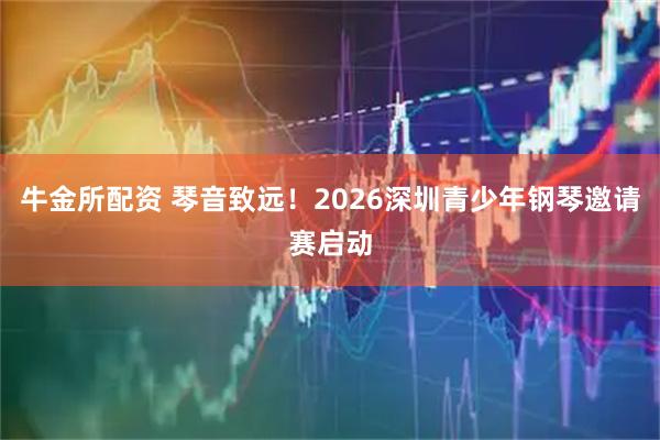 牛金所配资 琴音致远！2026深圳青少年钢琴邀请赛启动