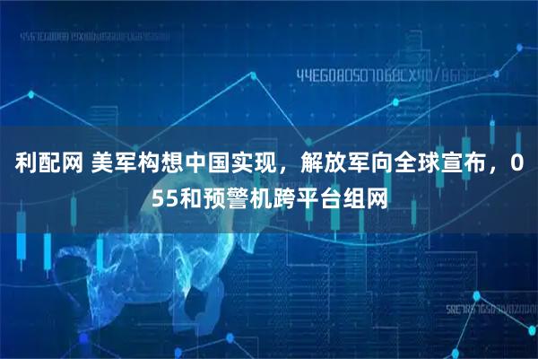 利配网 美军构想中国实现，解放军向全球宣布，055和预警机跨平台组网