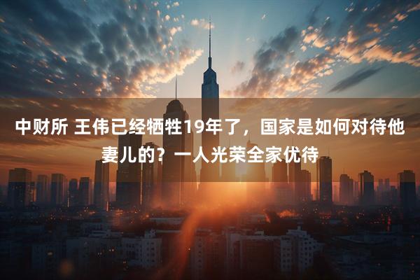 中财所 王伟已经牺牲19年了，国家是如何对待他妻儿的？一人光荣全家优待