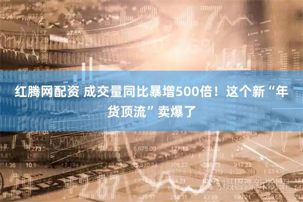 红腾网配资 成交量同比暴增500倍！这个新“年货顶流”卖爆了