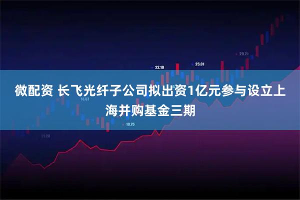 微配资 长飞光纤子公司拟出资1亿元参与设立上海并购基金三期