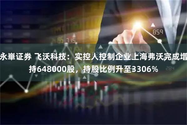 永崋证券 飞沃科技：实控人控制企业上海弗沃完成增持648000股，持股比例升至3306%