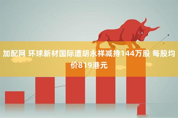 加配网 环球新材国际遭胡永祥减持144万股 每股均价819港元