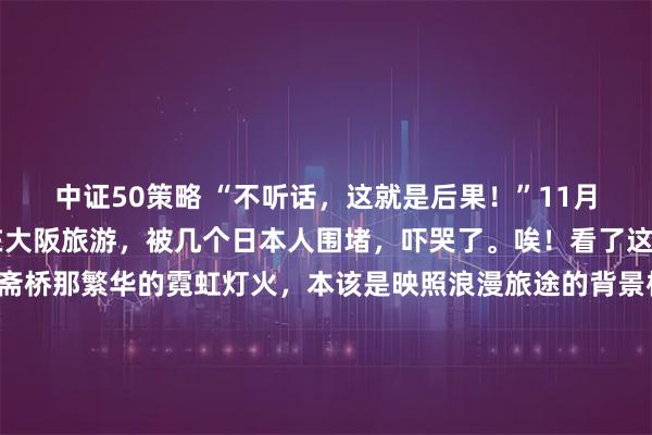 中证50策略 “不听话，这就是后果！”11月20日，这对中国情侣在大阪旅游，被几个日本人围堵，吓哭了。唉！看了这视频，一声长叹。心斋桥那繁华的霓虹灯火，本该是映照浪漫旅途的背景板，谁曾想竟在瞬间变成了一场难以磨灭的噩梦，11月20日这天，大阪街头的一幕，将某种早已在暗处涌动的寒意摆上了台面。那对