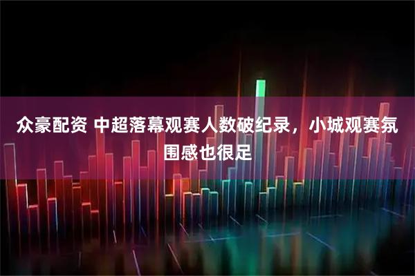 众豪配资 中超落幕观赛人数破纪录，小城观赛氛围感也很足