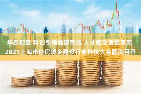 华泰配资 科创引领慧建智城 人才驱动适数革新 2025上海市住房城乡建设行业科技大会圆满召开