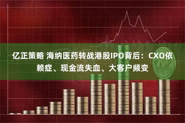 亿正策略 海纳医药转战港股IPO背后：CXO依赖症、现金流失血、大客户频变
