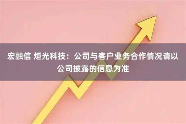 宏融信 炬光科技：公司与客户业务合作情况请以公司披露的信息为准