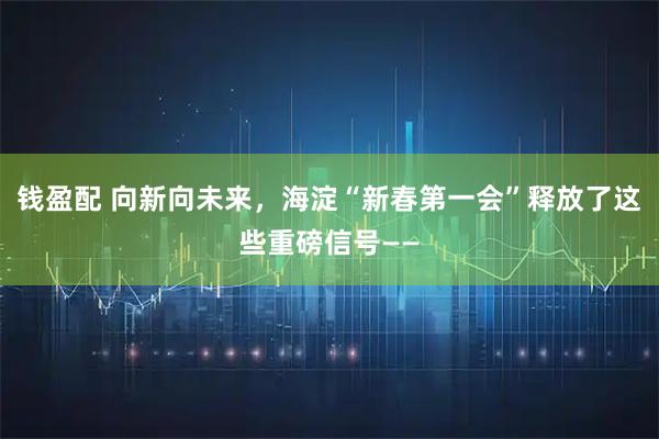 钱盈配 向新向未来，海淀“新春第一会”释放了这些重磅信号——