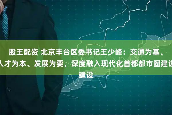 股王配资 北京丰台区委书记王少峰：交通为基、人才为本、发展为要，深度融入现代化首都都市圈建设