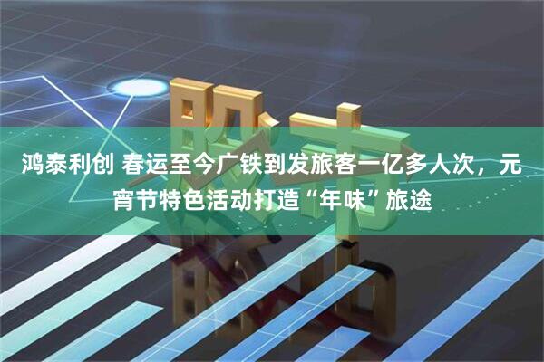 鸿泰利创 春运至今广铁到发旅客一亿多人次，元宵节特色活动打造“年味”旅途