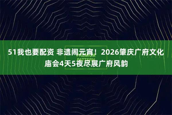 51我也要配资 非遗闹元宵！2026肇庆广府文化庙会4天5夜尽展广府风韵