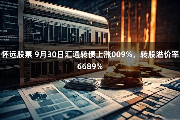 怀远股票 9月30日汇通转债上涨009%，转股溢价率6689%