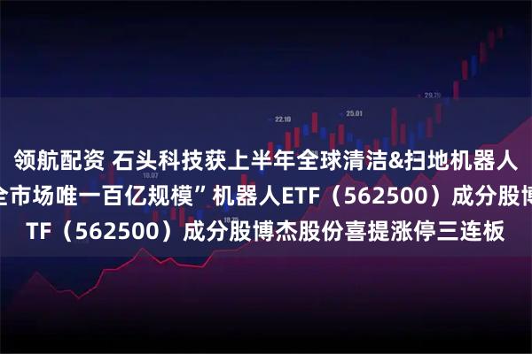 领航配资 石头科技获上半年全球清洁&扫地机器人市场份额双第一，“全市场唯一百亿规模”机器人ETF（562500）成分股博杰股份喜提涨停三连板