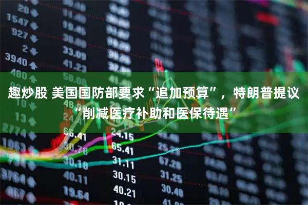 趣炒股 美国国防部要求“追加预算”，特朗普提议“削减医疗补助和医保待遇”