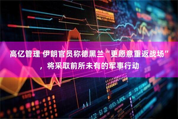 高亿管理 伊朗官员称德黑兰“更愿意重返战场”，将采取前所未有的军事行动