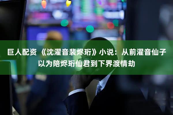 巨人配资 《沈濯音裴烬珩》小说：从前濯音仙子以为陪烬珩仙君到下界渡情劫